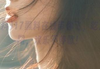 17黑料在线带你飞，吃瓜无极限，欢乐不停歇！