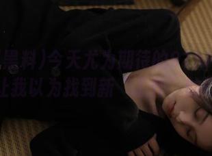 今天尤为期待的91hl黑料更新，让我以为找到新“工作”的门道！