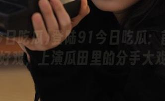 登陆91今日吃瓜：首页又有好戏，上演瓜田里的分手大戏！