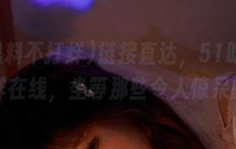 链接直达，51吃瓜黑料不打烊在线，坐等那些令人惊呆的瓜！