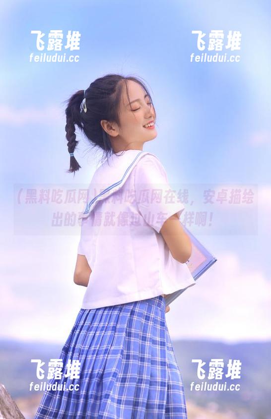 黑料吃瓜网在线，安卓描绘出的事情就像过山车一样啊！