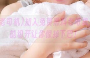 加入免费黑料老司机，瓜都能切开让你惊掉下巴！